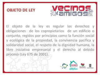 El objeto de la ley es regular los derechos y
obligaciones de los copropietarios de un edificio o
conjunto, regidos por principios como la función social
y ecológica de la propiedad, la convivencia pacifica y
solidaridad social, el respeto de la dignidad humana, la
libre iniciativa empresarial y el derecho al debido
proceso (Ley 675 de 2001).

 
