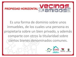 PROPIEDAD HORIZONTAL

Es una forma de dominio sobre unos
inmuebles, de los cuales una persona es
propietaria sobre un bien privado, y además
comparte con otros la titularidad sobre
ciertos bienes denominados comunes.

 