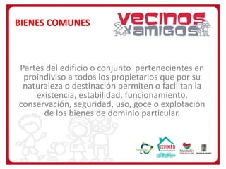 BIENES COMUNES

Partes del edificio o conjunto pertenecientes en
proindiviso a todos los propietarios que por su
naturaleza o destinación permiten o facilitan la
existencia, estabilidad, funcionamiento,
conservación, seguridad, uso, goce o explotación
de los bienes de dominio particular.

 