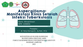 Aspergilloma:
Manifestasi Klinis Setelah
Infeksi Tuberkulosis
Nama : Ahmad Ansori
NPM : 22360031
Preseptor :
dr. Heny Damajanti., Sp.Rad., M.Sc
KEPANITERAAN KLINIK RADIOLOGI
RS PERTAMINA BINTANG AMIN
FAKULTAS KEDOKTERAN UNIVERSITAS MALAHAYATI
BANDAR LAMPUNG
2023
 
