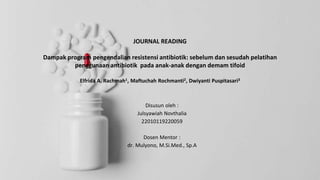 JOURNAL READING
Dampak program pengendalian resistensi antibiotik: sebelum dan sesudah pelatihan
penggunaan antibiotik pada anak-anak dengan demam tifoid
Elfrida A. Rachmah1, Maftuchah Rochmanti2, Dwiyanti Puspitasari3
Disusun oleh :
Julsyawiah Novthalia
22010119220059
Dosen Mentor :
dr. Mulyono, M.Si.Med., Sp.A
 