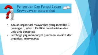 Pengertian Dan Fungsi Badan 
Keswadayaan Masyarakat 
• Adalah organisasi masyarakat yang memiliki 3 
perangkat, yakni : PK-BKM, kesetariatan dan 
unit-unit pengelola 
• Lembaga yag mempunyai pimpinan kolektif dari 
organisasi masyarakat 
 