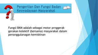Pengertian Dan Fungsi Badan 
Keswadayaan Masyarakat 
Fungsi BKM adalah sebagai motor prnggerak 
gerakan kolektif (bersama) masyarakat dalam 
penanggulanagan kemiskinan 
 