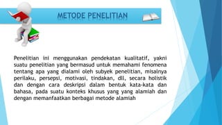METODE PENELITIAN 
Penelitian ini menggunakan pendekatan kualitatif, yakni 
suatu penelitian yang bermasud untuk memahami fenomena 
tentang apa yang dialami oleh subyek penelitian, misalnya 
perilaku, persepsi, motivasi, tindakan, dll, secara holistik 
dan dengan cara deskripsi dalam bentuk kata-kata dan 
bahasa, pada suatu konteks khusus yang yang alamiah dan 
dengan memanfaatkan berbagai metode alamiah 
 
