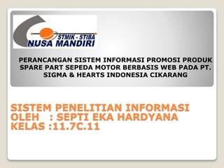 PERANCANGAN SISTEM INFORMASI PROMOSI PRODUK 
SPARE PART SEPEDA MOTOR BERBASIS WEB PADA PT. 
SIGMA & HEARTS INDONESIA CIKARANG 
SISTEM PENELITIAN INFORMASI 
OLEH : SEPTI EKA HARDYANA 
KELAS :11.7C.11 
 