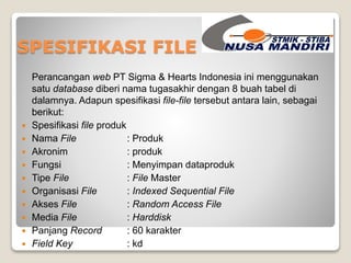 SPESIFIKASI FILE 
Perancangan web PT Sigma & Hearts Indonesia ini menggunakan 
satu database diberi nama tugasakhir dengan 8 buah tabel di 
dalamnya. Adapun spesifikasi file-file tersebut antara lain, sebagai 
berikut: 
 Spesifikasi file produk 
 Nama File : Produk 
 Akronim : produk 
 Fungsi : Menyimpan dataproduk 
 Tipe File : File Master 
 Organisasi File : Indexed Sequential File 
 Akses File : Random Access File 
 Media File : Harddisk 
 Panjang Record : 60 karakter 
 Field Key : kd 
 