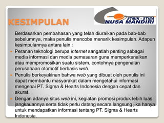 KESIMPULAN 
Berdasarkan pembahasan yang telah diuraikan pada bab-bab 
sebelumnya, maka penulis mencoba menarik kesimpulan. Adapun 
kesimpulannya antara lain : 
 Peranan teknologi berupa internet sangatlah penting sebagai 
media informasi dan media pemasaran guna memperkenalkan 
atau mempromosikan suatu sistem, contohnya pengenalan 
perusahaan otomotif berbasis web. 
 Penulis berkeyakinan bahwa web yang dibuat oleh penulis ini 
dapat membantu masyarakat dalam mengetahui informasi 
mengenai PT. Sigma & Hearts Indonesia dengan cepat dan 
akurat. 
 Dengan adanya situs web ini, kegiatan promosi produk lebih luas 
jangkauannya serta tidak perlu datang secara langsung jika hanya 
untuk mendapatkan informasi tentang PT. Sigma & Hearts 
Indonesia. 
 
