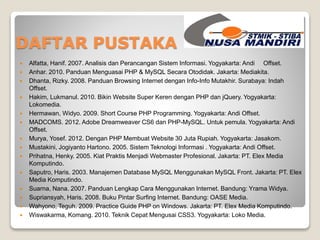 DAFTAR PUSTAKA 
 Alfatta, Hanif. 2007. Analisis dan Perancangan Sistem Informasi. Yogyakarta: Andi Offset. 
 Anhar. 2010. Panduan Menguasai PHP & MySQL Secara Otodidak. Jakarta: Mediakita. 
 Dhanta, Rizky. 2008. Panduan Browsing Internet dengan Info-Info Mutakhir. Surabaya: Indah 
Offset. 
 Hakim, Lukmanul. 2010. Bikin Website Super Keren dengan PHP dan jQuery. Yogyakarta: 
Lokomedia. 
 Hermawan, Widyo. 2009. Short Course PHP Programming. Yogyakarta: Andi Offset. 
 MADCOMS. 2012. Adobe Dreamweaver CS6 dan PHP-MySQL. Untuk pemula. Yogyakarta: Andi 
Offset. 
 Murya, Yosef. 2012. Dengan PHP Membuat Website 30 Juta Rupiah. Yogyakarta: Jasakom. 
 Mustakini, Jogiyanto Hartono. 2005. Sistem Teknologi Informasi . Yogyakarta: Andi Offset. 
 Prihatna, Henky. 2005. Kiat Praktis Menjadi Webmaster Profesional. Jakarta: PT. Elex Media 
Komputindo. 
 Saputro, Haris. 2003. Manajemen Database MySQL Menggunakan MySQL Front. Jakarta: PT. Elex 
Media Komputindo. 
 Suarna, Nana. 2007. Panduan Lengkap Cara Menggunakan Internet. Bandung: Yrama Widya. 
 Supriansyah, Haris. 2008. Buku Pintar Surfing Internet. Bandung: OASE Media. 
 Wahyono, Teguh. 2009. Practice Guide PHP on Windows. Jakarta: PT. Elex Media Komputindo. 
 Wiswakarma, Komang. 2010. Teknik Cepat Mengusai CSS3. Yogyakarta: Loko Media. 
 