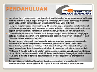 PENDAHULUAN 
 Kemajuan ilmu pengetahuan dan teknologi saat ini sudah berkembang pesat sehingga 
memicu manusia untuk dapat menguasai teknologi, khususnya teknologi informasi. 
Salah satu contoh perkembangan teknologi informasi yaitu internet. 
 Hampir sebagian besar informasi yang dibutuhkan dapat diperoleh melalui internet. 
Hal ini mempunyai pengaruh yang cukup besar terhadap beberapa aspek kehidupan 
seperti biro perjalanan, perbankan, pemerintahan, pendidikan dan perusahaan. 
 Dalam dunia perusahaan, internet tidak hanya sebagai media informasi tetapi juga 
sebagai media pemasaran serta promosi pada sebuah (Perseroan Terbatas) PT dan 
(Commanditaire Vennotschap) CV. 
 Dengan sistem informasi yang berbasis web, pengunjung web dapat memperoleh 
informasi seputar berita perusahaan tersebut, profil perusahaan, visi & misi 
perusahaan, sejarah perusahaan, produk perusahaan, partner perusahaan, galeri 
event perusahaan, kontak yang bisa dihubungi, pengisian buku tamu serta artikel. 
 PT. Sigma & Hearts Indonesia adalah salah satu perusahaan yang bergerak dibidang 
otomotif dan salah satu vendor dari PT. Astra Honda Motor. Sebagai perusahaan baru 
PT. Sigma & Hearts Indonesia belum memiliki web sebagai media promosi dan 
pemasaran. 
 Dengan adanya website diharapkan dapat meningkatkan promosi serta 
memperkenalkan produk-produk PT. Sigma & Hearts Indonesia ke masyarakat. 
 
