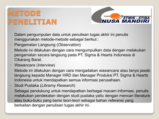 METODE 
PENELITIAN 
Dalam pengumpulan data untuk penulisan tugas akhir ini penulis 
menggunakan metode-metode sebagai berikut : 
 Pengamatan Langsung (Observation) 
Metode ini dilakukan dengan cara mengumpulkan data dengan melakukan 
pengamatan secara langsung pada PT. Sigma & Hearts Indonesia di 
Cikarang Barat. 
 Wawancara (Interview) 
Metode ini dilakukan dengan cara mengadakan wawancara atau tanya jawab 
langsung kepada Manager HRD dan Manager Produksi PT. Sigma & Hearts 
Indonesia untuk mendapatkan semua informasi perusahaan. 
 Studi Pustaka (Librarny Research) 
Sebagai pendukung untuk mendapatkan berbagai macam informasi, penulis 
melakukan pendekatan dengan studi pustaka yaitu dengan mencari literature 
atau buku-buku yang berisi teori-teori sebagai bahan referensi yang 
berkaitan dengan penulisan tugas akhir ini. 
 