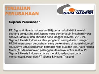 TINJAUAN 
PERUSAHAAN 
Sejarah Perusahaan 
PT. Sigma & Hearts Indonesia (SHI) pertama kali didirikan oleh 
seorang pengusaha dari Jepang yang bernama Mr. Motoharu Nuka 
dan Ms. Morakot dari Thailand pada tanggal 18 Maret 2010 PT. 
Sigma & Hearts Indonesia atau yang lebih sering disebut dengan 
PT.SHI merupakan perusahaan yang berkembang di industri otomotif 
khususnya untuk kendaraan bermotor roda dua dan tiga. Astra Honda 
Motor (AHM) merupakan pelanggan utamanya, untuk saat ini PT. 
Sigma & Hearts Indonesia hanya merakit, sedangkan bahan 
mentahnya diimpor dari PT. Sigma & Hearts Thailand. 
 