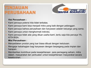 TINJAUAN 
PERUSAHAAN 
Visi Perusahaan : 
 Kami percaya potensi kita tidak terbatas. 
 Kami percaya kami bisa menjadi mitra yang baik dengan pelanggan. 
 Kami percaya bahwa perusahaan dan karyawan adalah keluarga yang sama. 
 Kami percaya untuk menghormati individu. 
 Kami percaya tidak ada yang diluar usaha kami ,tentu saja kita percaya YA, 
KITA BISA. 
Misi Perusahaan : 
 Menyediakan produk yang luar biasa dibuat dengan ketulusan. 
 Mengejar kebahagian bagi karyawan dengan berpegang pada impian dan 
harapan. 
 Memberikan kontribusi pada kesejahteraan para pemegang saham, mitra 
dalam. masyarakat dan perbuatan untuk kesejahteraan masyarakat secara 
keseluruhan. 
 