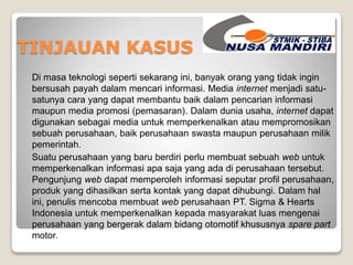 TINJAUAN KASUS 
Di masa teknologi seperti sekarang ini, banyak orang yang tidak ingin 
bersusah payah dalam mencari informasi. Media internet menjadi satu-satunya 
cara yang dapat membantu baik dalam pencarian informasi 
maupun media promosi (pemasaran). Dalam dunia usaha, internet dapat 
digunakan sebagai media untuk memperkenalkan atau mempromosikan 
sebuah perusahaan, baik perusahaan swasta maupun perusahaan milik 
pemerintah. 
Suatu perusahaan yang baru berdiri perlu membuat sebuah web untuk 
memperkenalkan informasi apa saja yang ada di perusahaan tersebut. 
Pengunjung web dapat memperoleh informasi seputar profil perusahaan, 
produk yang dihasilkan serta kontak yang dapat dihubungi. Dalam hal 
ini, penulis mencoba membuat web perusahaan PT. Sigma & Hearts 
Indonesia untuk memperkenalkan kepada masyarakat luas mengenai 
perusahaan yang bergerak dalam bidang otomotif khususnya spare part 
motor. 
 