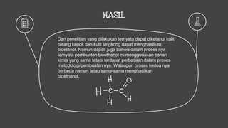 HASIL
Dari penelitian yang dilakukan ternyata dapat diketahui kulit
pisang kepok dan kulit singkong dapat menghasilkan
bioetanol. Namun dapati juga bahwa dalam proses nya
ternyata pembuatan bioethanol ini menggunakan bahan
kimia yang sama tetapi terdapat perbedaan dalam proses
metodologi/pembuatan nya. Walaupun proses kedua nya
berbeda namun tetap sama-sama menghasilkan
bioethanol.
 
