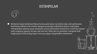 KESIMPULAN
● Bioetanol dapat terbentuk/dibuat karena pada dasar nya bahan baku dari pembuatan
bioethanol adalah umbi-umbian dengan kandungan kabohidrat dalam umbi dapat
menghasilkan glukosa yang membantu proses pembuatan bioethanol, contohnya seperti
pada singkong, jagung, ubi jalar dan lain-lain. Maka dari itu penelitian mengenai kulit
singkong dan kulit pisang kepok memang dapat menghasilkan bioethanol
 