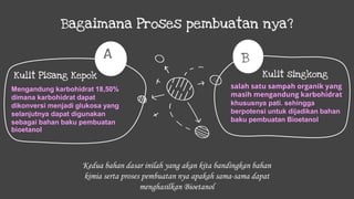 Bagaimana Proses pembuatan nya?
salah satu sampah organik yang
masih mengandung karbohidrat
khususnya pati. sehingga
berpotensi untuk dijadikan bahan
baku pembuatan Bioetanol
Kulit singkong
B
Mengandung karbohidrat 18,50%
dimana karbohidrat dapat
dikonversi menjadi glukosa yang
selanjutnya dapat digunakan
sebagai bahan baku pembuatan
bioetanol
Kulit Pisang Kepok
A
Kedua bahan dasar inilah yang akan kita bandingkan bahan
kimia serta proses pembuatan nya apakah sama-sama dapat
menghasilkan Bioetanol
 