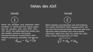 Bahan dan Alat
Jurnal
1
Jurnal
2
Bahan kegiatan yang digunakan yaitu kulit singkong,
HCl, HSO4, (NH4)2SO4, NaOH aquades (H2O) dan
ragi (Saccharomycescereviseae). Sementara Alat yang
digunakan dalam penelitian yaitu neraca analitik,
erlenmeyer, gelas kimia, labu ukur, gelas ukur, pipet
tetes, corong, penangas listrik, pH meter
Bahan dan peralatan yang diperlukan dalam
penelitian ini diantaranya kulit pisang kepok,
ragi roti, aquades, gula, urea, NPK, CaO,
HCl, NaOH dan seperangkat alat distilasi yaitu
labu destilasi, pemanas, termometer,
pendingin/kondensor, konektor/klem, statif,
adaptor, penampung, pembakar, kaki tiga dan
kasa.
 