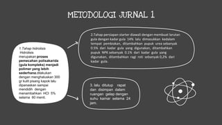METODOLOGI JURNAL 1
1.Tahap hidrolisis
Hidrolisis
merupakan proses
pemecahan polisakarida
(gula kompleks) menjadi
polimer yang lebih
sederhana,dilakukan
dengan menghaluskan 300
gr kulit pisang kapok lalu
dipanaskan sampai
mendidih dengan
menambahkan HCl 5%
selama 60 menit.
2.Tahap persiapan starter diawali dengan membuat larutan
gula dengan kadar gula 14% lalu dimasukkan kedalam
tempat pembiakan, ditambahkan pupuk urea sebanyak
0.5% dari kadar gula yang digunakan, ditambahkan
pupuk NPK sebanyak 0.1% dari kadar gula yang
digunakan, ditambahkan ragi roti sebanyak 0,2% dari
kadar gula.
3. lalu ditutup rapat
dan disimpan dalam
ruangan gelap dengan
suhu kamar selama 24
jam.
 