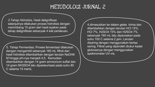 METODOLOGI JURNAL 2
3.Tahap Hidrolisis, Hasil delignifikasi
selanjutnya dilakukan proses hidrolisis dengan
menimbang 15 gram dari hasil ayakan pada
tahap delignifikasi sebanyak 4 kali perlakuan.
4.dimasukkan ke dalam gelas kimia dan
ditambahkan dengan larutan HCl 15%,
HCl 7%, H2SO4 15% dan H2SO4 7%
sebanyak 180 mL lalu dipanaskan pada
suhu 100 C selama 2 jam. Larutan
disaring dengan menggunakan kertas
saring. Filtrat yang diperoleh diukur kadar
glukosanya dengan menggunakan
spektrometer UV-vis.
5. Tahap Fermentasi, Proses fermentasi dilakukan
dengan mengambil sebanyak 160 mL filtrat dari
hasil hidrolisis ditambahkan dengan larutan NaOH6
M hingga pH-nya menjadi 4,5. Kemudian
ditambahkan dengan 14 gram ammonium sulfat dan
14 gram NH3SO4 lalu dipasteurisasi pada suhu 80
C selama 15 menit.
 