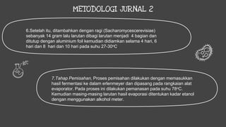 METODOLOGI JURNAL 2
6.Setelah itu, ditambahkan dengan ragi (Sacharomycescerevisiae)
sebanyak 14 gram lalu larutan dibagi larutan menjadi 4 bagian dan
ditutup dengan aluminium foil kemudian didiamkan selama 4 hari, 6
hari dan 8 hari dan 10 hari pada suhu 27-30oC.
7.Tahap Pemisahan, Proses pemisahan dilakukan dengan memasukkan
hasil fermentasi ke dalam erlenmeyer dan dipasang pada rangkaian alat
evaporator. Pada proses ini dilakukan pemanasan pada suhu 78oC.
Kemudian masing-masing larutan hasil evaporasi ditentukan kadar etanol
dengan menggunakan alkohol meter.
 