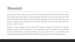 Masalah
Infeksi Menular Seksual (IMS) sampai saat ini masih merupakan masalah kesehatan masyarakat di seluruh
dunia, baik di negara maju maupun di negara berkembang. Kelompok risiko tinggi yang rentan terkena IMS
adalah WPS (Wanita Pekerja Seksual). Penelitian nasional menunjukkan bahwa rata-rata WPS dalam sehari
melayani 3 sampai 4 orang pelanggan. Khusus untuk Bali, Papua dan Jawa Timur, dalam sehari WPS bisa
melayani 1 sampai 12 orang.
Kabupaten Gianyar merupakan daerah dengan WPS langsung tertinggi kedua setelah Kota Denpasar
bedasarkan data Kemenkes 2013 (Kemenkes, 2013). Berdasarkan uraian di atas tampak bahwa masalah IMS
di kalangan WPS langsung di Kabupaten Gianyar cukup tinggi. Oleh sebab itu, perlu dilakukan studi
eksplorasi perilaku pencegahan IMS dan HIV/AIDS pada wanita pekerja seksual di Kabupaten Gianyar.
 