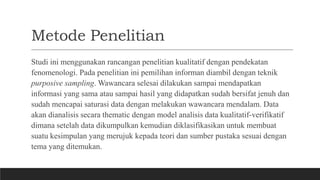 Metode Penelitian
Studi ini menggunakan rancangan penelitian kualitatif dengan pendekatan
fenomenologi. Pada penelitian ini pemilihan informan diambil dengan teknik
purposive sampling. Wawancara selesai dilakukan sampai mendapatkan
informasi yang sama atau sampai hasil yang didapatkan sudah bersifat jenuh dan
sudah mencapai saturasi data dengan melakukan wawancara mendalam. Data
akan dianalisis secara thematic dengan model analisis data kualitatif-verifikatif
dimana setelah data dikumpulkan kemudian diklasifikasikan untuk membuat
suatu kesimpulan yang merujuk kepada teori dan sumber pustaka sesuai dengan
tema yang ditemukan.
 