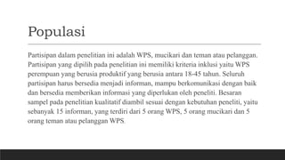 Populasi
Partisipan dalam penelitian ini adalah WPS, mucikari dan teman atau pelanggan.
Partisipan yang dipilih pada penelitian ini memiliki kriteria inklusi yaitu WPS
perempuan yang berusia produktif yang berusia antara 18-45 tahun. Seluruh
partisipan harus bersedia menjadi informan, mampu berkomunikasi dengan baik
dan bersedia memberikan informasi yang diperlukan oleh peneliti. Besaran
sampel pada penelitian kualitatif diambil sesuai dengan kebutuhan peneliti, yaitu
sebanyak 15 informan, yang terdiri dari 5 orang WPS, 5 orang mucikari dan 5
orang teman atau pelanggan WPS.
 