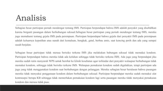 Analisis
Sebagian besar partisipan pernah mendengar tentang IMS. Partisipan berpendapat bahwa IMS adalah penyakit yang disebabkan
karena berganti pasangan dalam berhubungan seksual.Sebagian besar partisipan yang pernah mendengar tentang IMS, mereka
juga memahami tentang gejala IMS pada perempuan. Partisipan berpendapat bahwa gejala dari penyakit IMS pada perempuan
adalah keluarnya keputihan atau nanah dari kemaluan, bengkak, gatal, berbau amis, saat kencing perih dan ada yang sampai
susah berjalan.
Sebagian besar partisipan tidak merasa berisiko terkena IMS jika melakukan hubungan seksual tidak memakai kondom.
Partisipan berpendapat bahwa mereka tidak ada keluhan sehingga tidak berisiko terkena IMS. Ada juga yang berpendapat jika
mereka sudah rutin menyuruh WPS untuk berobat ke klinik kesehatan agar terhindar dari penyakit walaupun berhubungan tidak
memakai kondom, sehingga tidak berisiko terkena IMS. Walaupun pemakaian kondom sudah digalakkan, tetapi partisipan ada
juga yang tidak menggunakan kondom saat berhubungan dengan pelanggan. Mereka sebagian besar beralasan bahwa pasangan
mereka tidak menyukai penggunaan kondom dalam berhubungan seksual. Partisipan berpendapat mereka sudah memakai alat
kontrasepsi berupa KB sehingga tidak memerlukan pemakaian kondom lagi serta pasangan mereka tidak menyukai pemakaian
kondom dan merasa tidak puas.
 