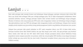 Lanjut . . .
Pada waktu partisipan tidak memakai kondom saat berhubungan dengan pelanggan, partisipan sebenarnya takut tertular IMS
hanya saja mereka takut pelanggan tidak puas sehingga pelanggan pergi. Hal ini dapat mempengaruhi pendapatannya dalam
memenuhi kebutuhan ekonomi. Sehingga partisipan terpaksa tidak memakai kondom saat berhubungan dengan pelanggan.
Mucikari di lokalisasi selalu menyarankan para WPS untuk selalu menggunakan kondom saat berhubungan dengan pelanggan.
Tapi pada prakteknya masih saja WPS dan pelanggan tidak menggunakan kondom saat berhubungan. Sebagian besar mucikari
mengaku pernah mengikuti acara penyuluhan tentang manfaat penggunaan kondom yang dilakukan oleh puskesmas atau yayasan.
Sebagian besar partisipan tidak pernah melakukan tes HIV untuk mengetahui adanya virus HIV di dalam tubuh mereka.
Partisipan beralasan karena takut diambil darahnya dan juga takut dengan jarum suntik. Ada juga partisipan yang beralasan
bahwa mereka yakin tidak ada virus HIV dalam tubuh mereka. Persepsi perempuan pekerja seksual didalamnya berupa
pengetahuan mereka mengenai penyebab, cara penularan, akibat dan cara pencegahan IMS diarahkan sesuai dengan kemampuan
berfikir terhadap apa yang mereka lihat dan alami sendiri. Pengetahuan merupakan domain yang penting untuk terbentuknya
tindakan seseorang.
 