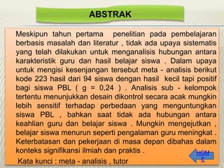 ABSTRAK
Meskipun tahun pertama penelitian pada pembelajaran
berbasis masalah dan literatur , tidak ada upaya sistematis
yang telah dilakukan untuk menganalisis hubungan antara
karakteristik guru dan hasil belajar siswa . Dalam upaya
untuk mengisi kesenjangan tersebut meta - analisis berikut
kode 223 hasil dari 94 siswa dengan hasil kecil tapi positif
bagi siswa PBL ( g = 0,24 ) . Analisis sub - kelompok
tertentu menunjukkan desain dikontrol secara acak mungkin
lebih sensitif terhadap perbedaan yang menguntungkan
siswa PBL , bahkan saat tidak ada hubungan antara
keahlian guru dan belajar siswa . Mungkin mengejutkan ,
belajar siswa menurun seperti pengalaman guru meningkat .
Keterbatasan dan pekerjaan di masa depan dibahas dalam
konteks signifikansi ilmiah dan praktis .
HOM
E
Kata kunci : meta - analisis , tutor

 