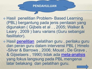 PENDAHULUAN

Hasil penelitian Problem- Based Learning
(PBL) bergantung pada jenis penilaian yang
digunakan ( Gijbels et al . , 2005; Walker &
Leary , 2009 ) baru varians (Guru sebangai
fasilitator).
 Hasil penelitian pelatihan guru , perilaku guru
dan peran guru dalam intervensi PBL ( Hmelo
-Silver & Barrows , 2006; Moust , De Grave ,
& Gijselaers , 1990) tidak ada meta-analisis
yang fokus langsung pada PBL mengenai
latar belakang dan pelatihan guru.


 