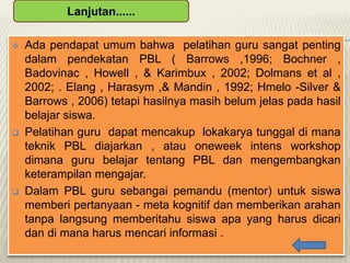Lanjutan......






Ada pendapat umum bahwa pelatihan guru sangat penting
dalam pendekatan PBL ( Barrows ,1996; Bochner ,
Badovinac , Howell , & Karimbux , 2002; Dolmans et al ,
2002; . Elang , Harasym ,& Mandin , 1992; Hmelo -Silver &
Barrows , 2006) tetapi hasilnya masih belum jelas pada hasil
belajar siswa.
Pelatihan guru dapat mencakup lokakarya tunggal di mana
teknik PBL diajarkan , atau oneweek intens workshop
dimana guru belajar tentang PBL dan mengembangkan
keterampilan mengajar.
Dalam PBL guru sebangai pemandu (mentor) untuk siswa
memberi pertanyaan - meta kognitif dan memberikan arahan
tanpa langsung memberitahu siswa apa yang harus dicari
dan di mana harus mencari informasi .

 