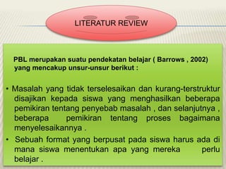 LITERATUR REVIEW

PBL merupakan suatu pendekatan belajar ( Barrows , 2002)
yang mencakup unsur-unsur berikut :

• Masalah yang tidak terselesaikan dan kurang-terstruktur
disajikan kepada siswa yang menghasilkan beberapa
pemikiran tentang penyebab masalah , dan selanjutnya ,
beberapa
pemikiran tentang proses bagaimana
menyelesaikannya .
• Sebuah format yang berpusat pada siswa harus ada di
mana siswa menentukan apa yang mereka
perlu
belajar .

 