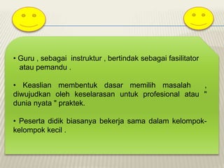• Guru , sebagai instruktur , bertindak sebagai fasilitator
atau pemandu .
• Keaslian membentuk dasar memilih masalah
,
diwujudkan oleh keselarasan untuk profesional atau "
dunia nyata " praktek.
• Peserta didik biasanya bekerja sama dalam kelompokkelompok kecil .

 