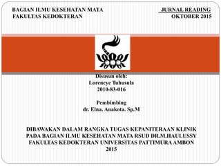 BAGIAN ILMU KESEHATAN MATA JURNAL READING
FAKULTAS KEDOKTERAN OKTOBER 2015
Disusun oleh:
Lorencye Tuhusula
2010-83-016
Pembimbing
dr. Elna. Anakota. Sp.M
DIBAWAKAN DALAM RANGKA TUGAS KEPANITERAAN KLINIK
PADA BAGIAN ILMU KESEHATAN MATA RSUD DR.M.HAULUSSY
FAKULTAS KEDOKTERAN UNIVERSITAS PATTIMURA AMBON
2015
 