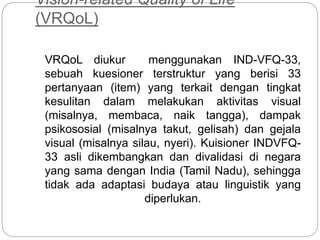 Vision-related Quality of Life
(VRQoL)
VRQoL diukur menggunakan IND-VFQ-33,
sebuah kuesioner terstruktur yang berisi 33
pertanyaan (item) yang terkait dengan tingkat
kesulitan dalam melakukan aktivitas visual
(misalnya, membaca, naik tangga), dampak
psikososial (misalnya takut, gelisah) dan gejala
visual (misalnya silau, nyeri). Kuisioner INDVFQ-
33 asli dikembangkan dan divalidasi di negara
yang sama dengan India (Tamil Nadu), sehingga
tidak ada adaptasi budaya atau linguistik yang
diperlukan.
 