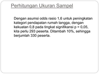 Perhitungan Ukuran Sampel
Dengan asumsi odds rasio 1,6 untuk peningkatan
kategori pendapatan rumah tangga, dengan
kekuatan 0,8 pada tingkat signifikansi p = 0,05,
kita perlu 293 peserta. Ditambah 10%, sehingga
berjumlah 330 peserta.
 