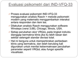 Evaluasi psikometri dari IND-VFQ-33
 Proses evaluasi psikometri IND-VFQ-33
menggunakan analisis Rasch = metode psikometri
modern yang matematis menggambarkan interaksi
antara responden dan item tes.
 Dilakukan analisis Rasch menggunakan software
Winsteps (versi 3,68), Chicago, Illinois, USA.
 Setiap perubahan skor VRQoL pada tingkat individu
dianggap bermakna klinis jika itu lebih besar dari
sekitar setengah standar deviasi total.
 Hal ini berguna untuk memperkirakan perbedaan
klinis yang bermakna, dan telah berulang kali
digunakan untuk menilai kebermaknaan perubahan
parameter seperti VRQoL atau fungsi spesifik
visualisasi.
 