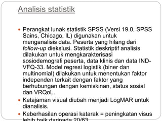 Analisis statistik
 Perangkat lunak statistik SPSS (Versi 19.0, SPSS
Sains, Chicago, IL) digunakan untuk
menganalisis data. Peserta yang hilang dari
follow-up diekslusi. Statistik deskriptif analisis
dilakukan untuk mengkarakterisasi
sosiodemografi peserta, data klinis dan data IND-
VFQ-33. Model regresi logistik (biner dan
multinomial) dilakukan untuk menentukan faktor
independen terkait dengan faktor yang
berhubungan dengan kemiskinan, status sosial
dan VRQoL.
 Ketajaman visual diubah menjadi LogMAR untuk
dianalisis.
 Keberhasilan operasi katarak = peningkatan visus
 