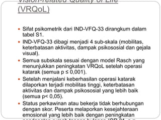 Vision-related Quality of Life
(VRQoL)
 Sifat psikometrik dari IND-VFQ-33 dirangkum dalam
tabel S1.
 IND-VFQ-33 dibagi menjadi 4 sub-skala (mobilitas,
keterbatasan aktivitas, dampak psikososial dan gejala
visual).
 Semua subskala sesuai dengan model Rasch yang
menunjukkan peningkatan VRQoL setelah operasi
katarak (semua p ≤ 0,001).
 Setelah menjalani keberhasilan operasi katarak
dilaporkan terjadi mobilitas tinggi, keterbatasan
aktivitas dan dampak psikososial yang lebih baik
(semua p< 0,05).
 Status perkawinan atau bekerja tidak berhubungan
dengan skor. Peserta melaporkan kesejahteraan
emosional yang lebih baik dengan peningkatan
 