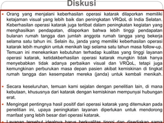 Diskusi
 Orang yang menjalani keberhasilan operasi katarak dilaporkan memiliki
ketajaman visual yang lebih baik dan peningkatan VRQoL di India Selatan.
Keberhasilan operasi katarak juga terlibat dalam peningkatan kegiatan yang
menghasilkan pendapatan, dilaporkan bahwa lebih tinggi pendapatan
bulanan rumah tangga dan jumlah anggota rumah tangga yang bekerja
selama satu tahun ini. Selain itu, janda yang memiliki keberhasilan operasi
katarak lebih mungkin untuk menikah lagi selama satu tahun masa follow-up.
Temuan ini menekankan kebutuhan terhadap kualitas yang tinggi layanan
operasi katarak, ketidakberhasilan operasi katarak mungkin tidak hanya
menyebabkan tidak adanya perbaikan visual dan VRQoL, tetapi juga
kemungkinan perburukan masa depan pasien akibat kemiskinan di tingkat
rumah tangga dan kesempatan mereka (janda) untuk kembali menikah.
 Secara keseluruhan, temuan kami sejalan dengan penelitian lain, di mana
kebutaan, khususnya dari katarak dengan kemiskinan mempunyai hubungan
erat.
 Mengingat pentingnya hasil positif dari operasi katarak yang ditemukan pada
penelitian ini, upaya peningkatan layanan diperlukan untuk mendorong
manfaat yang lebih besar dari operasi katarak.
 
