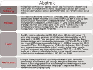 Abstrak
• mengeksplorasi hipotesis = operasi katarak bagi masyarakat pedesaan yang
miskin akan meningkatkan tidak hanya ketajaman penglihatan dan kualitas
hidup yang berhubungan dengan penglihatan tetapi juga kemiskinan dan status
sosial.
Latar
Belakang:
• Peserta direkrut di kamp observasi di Tamil Nadu, India Selatan, dan SICS
secara gratis dengan implantasi lensa intra okular-(IOL), dan di follow-up satu
tahun kemudian. Kemiskinan= pendapatan bulanan RT, kegiatan yang
menghasilkan pendapatan & jumlah anggota RT yang bekerja. Status sosial=
tingkat perkawinan ulang antara para janda. Viaual-related quality of life
(VRQoL) diukur dengan menggunakan IND-VFQ-33. Diasosiasikan
menggunakan regresi logistik (SPSS 19)
Metode:
• Dari 294 peserta, rata-rata usia (SD) 60±8 tahun, 54% laki-laki, hanya 11%
yang tetap mengalami gangguan penglihatan saat dilakukan follow-up (67%
pada awal; p < 0,001). Pada satu tahun, lebih banyak peserta terlibat dalam
kegiatan-kegiatan yang menghasilkan pendapatan (44,7% ke 77,7%; p <0,001)
dan proporsi RT dengan penghasilan bulanan < 1000 Rps. menurun dari 50,5%
menjadi 20,5% (p< 0,05). Keseluruhan VRQoL ditingkatkan (p< 0,001). Peserta
yang sukses dengan operasi katarak lebih mungkin terlibat dalam kegiatan
produktif pendapatan satu tahun setelah operasi (OR 3,28; p = 0,006). Peserta
janda yang telah mengalami keberhasilan operasi katarak kurang mungkin
untuk tetap menjanda pada satu tahun (OR 0,02; p = 0,008)
Hasil:
• Dampak positif yang luas dari layanan operasi katarak pada kehidupan
penerimanya maupun kehidupan keluarga. Menyediakan layanan operasi
katarak kualitas tinggi gratis untuk masyarakat pedesaan terpinggirkan tidak
hanya akan meringankan kebutaan tetapi juga - sampai batas tertentu -
kemiskinan dalam jangka panjang
Kesimpulan:
 