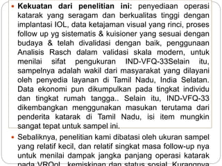  Kekuatan dari penelitian ini: penyediaan operasi
katarak yang seragam dan berkualitas tinggi dengan
implantasi IOL, data ketajaman visual yang rinci, proses
follow up yg sistematis & kuisioner yang sesuai dengan
budaya & telah divalidasi dengan baik, penggunaan
Analisis Rasch dalam validasi skala modern, untuk
menilai sifat pengukuran IND-VFQ-33Selain itu,
sampelnya adalah wakil dari masyarakat yang dilayani
oleh penyedia layanan di Tamil Nadu, India Selatan.
Data ekonomi pun dikumpulkan pada tingkat individu
dan tingkat rumah tangga.. Selain itu, IND-VFQ-33
dikembangkan menggunakan masukan terutama dari
penderita katarak di Tamil Nadu, isi item mungkin
sangat tepat untuk sampel ini.
 Sebaliknya, penelitian kami dibatasi oleh ukuran sampel
yang relatif kecil, dan relatif singkat masa follow-up nya
untuk menilai dampak jangka panjang operasi katarak
 