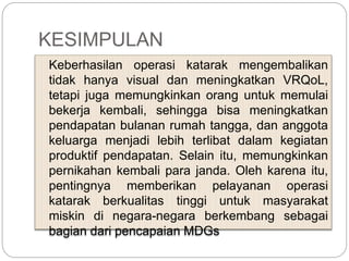 KESIMPULAN
Keberhasilan operasi katarak mengembalikan
tidak hanya visual dan meningkatkan VRQoL,
tetapi juga memungkinkan orang untuk memulai
bekerja kembali, sehingga bisa meningkatkan
pendapatan bulanan rumah tangga, dan anggota
keluarga menjadi lebih terlibat dalam kegiatan
produktif pendapatan. Selain itu, memungkinkan
pernikahan kembali para janda. Oleh karena itu,
pentingnya memberikan pelayanan operasi
katarak berkualitas tinggi untuk masyarakat
miskin di negara-negara berkembang sebagai
bagian dari pencapaian MDGs
 