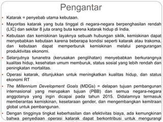 Pengantar
 Katarak = penyebab utama kebutaan.
 Mayoritas katarak yang buta tinggal di negara-negara berpenghasilan rendah
(LIC) dan sekitar 8 juta orang buta karena katarak hidup di India.
 Kebutaan dan kemiskinan layaknya sebuah hubungan siklik, kemiskinan dapat
menyebabkan kebutaan karena beberapa kondisi seperti katarak atau trakoma,
dan kebutaan dapat memperburuk kemiskinan melalui pengurangan
produktivitas ekonomi.
 Selanjutnya tunanetra (kerusakan penglihatan) menyebabkan berkurangnya
kualitas hidup, kesehatan umum memburuk, status sosial yang lebih rendah dan
peningkatan mortalitas.
 Operasi katarak, ditunjukkan untuk meningkatkan kualitas hidup, dan status
ekonomi RT
 The Millennium Development Goals (MDGs) = delapan tujuan pembangunan
internasional yang merupakan tujuan (PBB) dan semua negara-negara
anggotanya yang ingin dicapai pada tahun 2015. Didalamnya termasuk
memberantas kemiskinan, kesetaraan gender, dan mengembangkan kemitraan
global untuk pembangunan.
 Dengan tingginya tingkat keberhasilan dan efektivitas biaya, ada kemungkinan
bahwa penyediaan operasi katarak dapat berkontribusi untuk mengurangi
 