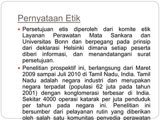 Pernyataan Etik
 Persetujuan etis diperoleh dari komite etik
Layanan Perawatan Mata Sankara dan
Universitas Bonn dan berpegang pada prinsip
dari deklarasi Helsinki dimana setiap peserta
diberi informasi, dan menandatangani surat
persetujuan.
 Penelitian prospektif ini, berlangsung dari Maret
2009 sampai Juli 2010 di Tamil Nadu, India. Tamil
Nadu adalah negara industri dan merupakan
negara terpadat (populasi 62 juta pada tahun
2001) dengan konglomerasi terbesar di India.
Sekitar 4000 operasi katarak per juta penduduk
per tahun pada negara ini. Penelitian ini
bersumber dari pelayanan rutin yang diberikan
oleh salah satu komunitas penyedia perawatan
 