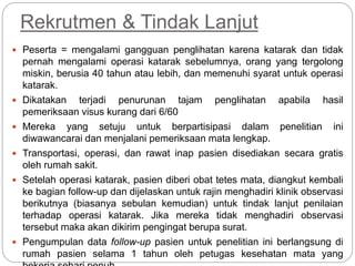 Rekrutmen & Tindak Lanjut
 Peserta = mengalami gangguan penglihatan karena katarak dan tidak
pernah mengalami operasi katarak sebelumnya, orang yang tergolong
miskin, berusia 40 tahun atau lebih, dan memenuhi syarat untuk operasi
katarak.
 Dikatakan terjadi penurunan tajam penglihatan apabila hasil
pemeriksaan visus kurang dari 6/60
 Mereka yang setuju untuk berpartisipasi dalam penelitian ini
diwawancarai dan menjalani pemeriksaan mata lengkap.
 Transportasi, operasi, dan rawat inap pasien disediakan secara gratis
oleh rumah sakit.
 Setelah operasi katarak, pasien diberi obat tetes mata, diangkut kembali
ke bagian follow-up dan dijelaskan untuk rajin menghadiri klinik observasi
berikutnya (biasanya sebulan kemudian) untuk tindak lanjut penilaian
terhadap operasi katarak. Jika mereka tidak menghadiri observasi
tersebut maka akan dikirim pengingat berupa surat.
 Pengumpulan data follow-up pasien untuk penelitian ini berlangsung di
rumah pasien selama 1 tahun oleh petugas kesehatan mata yang
 