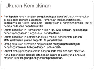 Ukuran Kemiskinan
 Pendapatan rumah tangga= pengukuran gold standard untuk menentukan
posisi sosial ekonomi seseorang. Pemerintah India mendefinisikan
kemiskinan jika < 560 Rupe India (Rs) per bulan di perkotaan dan Rs. 368 di
daerah pedesaan pada tahun 2006.
 Dalam penelitian ini, kemiskinan = jika < Rs. 1200 sebulan, baik sebagai
pribadi (penghasilan tunggal) atau pendapatan RT.
 Dalam penelitian ini kemiskinan diukur melalui pendapatan bulanan RT,
status pekerjaan, jumlah anggota RT yang bekerja.
 Orang buta telah ditemukan menjadi lebih mungkin untuk menjadi
pengangguran atau bekerja dengan upah rendah
 Dicatat status pekerjaan semua peserta pada awal dan saat follow-up.
 Kerja didefinisikan sebagai keterlibatan dalam kegiatan yang langsung
ataupun tidak langsung menghasilkan pendapatan.
 