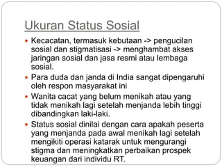 Ukuran Status Sosial
 Kecacatan, termasuk kebutaan -> pengucilan
sosial dan stigmatisasi -> menghambat akses
jaringan sosial dan jasa resmi atau lembaga
sosial.
 Para duda dan janda di India sangat dipengaruhi
oleh respon masyarakat ini
 Wanita cacat yang belum menikah atau yang
tidak menikah lagi setelah menjanda lebih tinggi
dibandingkan laki-laki.
 Status sosial dinilai dengan cara apakah peserta
yang menjanda pada awal menikah lagi setelah
mengikiti operasi katarak untuk mengurangi
stigma dan meningkatkan perbaikan prospek
keuangan dari individu RT.
 