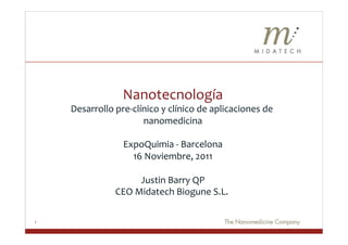 Nanotecnología	
  
    Desarrollo	
  pre-­‐clínico	
  y	
  clínico	
  de	
  aplicaciones	
  de	
  
                            nanomedicina            	
  
                                           	
  
                   ExpoQuimia	
  -­‐	
  Barcelona                  	
  
                        16	
  Noviembre,	
  2011              	
  
                                         	
  
                           Justin	
  Barry	
  QP         	
  
                 CEO	
  Midatech	
  Biogune	
  S.L.	
                   	
  

1
 